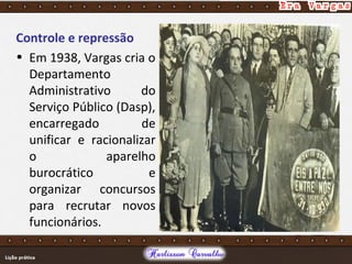 Controle e repressão
• Em 1938, Vargas cria o
Departamento
Administrativo do
Serviço Público (Dasp),
encarregado de
unificar e racionalizar
o aparelho
burocrático e
organizar concursos
para recrutar novos
funcionários.
 