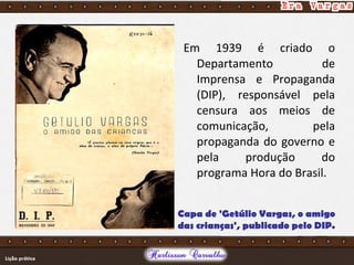 Em 1939 é criado o
Departamento de
Imprensa e Propaganda
(DIP), responsável pela
censura aos meios de
comunicação, pela
propaganda do governo e
pela produção do
programa Hora do Brasil.
Capa de 'Getúlio Vargas, o amigo
das crianças', publicado pelo DIP.
 