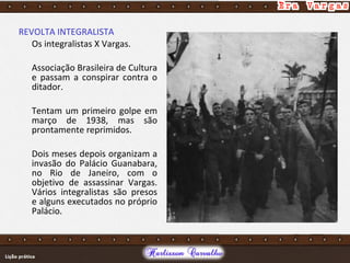 REVOLTA INTEGRALISTA
Os integralistas X Vargas.
Associação Brasileira de Cultura
e passam a conspirar contra o
ditador.
Tentam um primeiro golpe em
março de 1938, mas são
prontamente reprimidos.
Dois meses depois organizam a
invasão do Palácio Guanabara,
no Rio de Janeiro, com o
objetivo de assassinar Vargas.
Vários integralistas são presos
e alguns executados no próprio
Palácio.
 