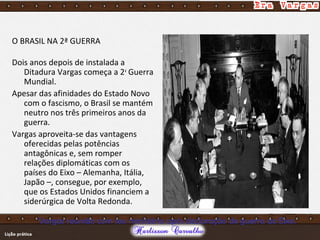 O BRASIL NA 2ª GUERRA
Dois anos depois de instalada a
Ditadura Vargas começa a 2a
Guerra
Mundial.
Apesar das afinidades do Estado Novo
com o fascismo, o Brasil se mantém
neutro nos três primeiros anos da
guerra.
Vargas aproveita-se das vantagens
oferecidas pelas potências
antagônicas e, sem romper
relações diplomáticas com os
países do Eixo – Alemanha, Itália,
Japão –, consegue, por exemplo,
que os Estados Unidos financiem a
siderúrgica de Volta Redonda.
Vargas reunido com seu ministério após declaração de guerra ao Eixo.
 