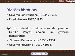 Divisões históricas
• Governo Constitucional – 1934 / 1937.
• Estado Novo – 1937 / 1945.
Após os primeiros quinze anos de governo,
Getúlio Vargas apoiou um governo
democrático.
• Governo Democrático – 1950 / 1954.
• Governo Provisório – 1930 / 1934.
 