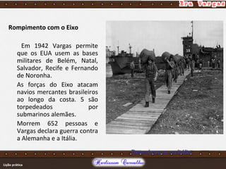 Rompimento com o Eixo
Em 1942 Vargas permite
que os EUA usem as bases
militares de Belém, Natal,
Salvador, Recife e Fernando
de Noronha.
As forças do Eixo atacam
navios mercantes brasileiros
ao longo da costa. 5 são
torpedeados por
submarinos alemães.
Morrem 652 pessoas e
Vargas declara guerra contra
a Alemanha e a Itália.
Desembarque na Itália.
 