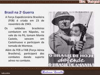 Brasil na 2a
Guerra
A Força Expedicionária Brasileira
(FEB) é criada em 23 de
novembro de 1943.
Os soldados brasileiros
combatem em Nápoles, no
vale do rio Pó, tomam Monte
Castelo, vencem em
Castelnuovo e participam da
tomada de Montese.
Além da FEB a FAB (Força Aérea
Brasileira), participará dos
combates dando suporte
aéreo no combate.
 