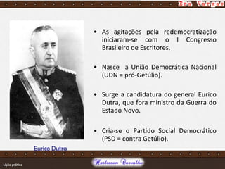 • As agitações pela redemocratização
iniciaram-se com o I Congresso
Brasileiro de Escritores.
• Nasce a União Democrática Nacional
(UDN = pró-Getúlio).
• Surge a candidatura do general Eurico
Dutra, que fora ministro da Guerra do
Estado Novo.
• Cria-se o Partido Social Democrático
(PSD = contra Getúlio).
Eurico Dutra
 