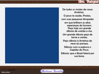 De todos os rincões da nossa
América,
O povo te saúda, Prestes,
com suas pequenas lâmpadas
em que brilham as altas
esperanças do homem.
Peço hoje um grande
silêncio de vulcões e rios.
Um grande silêncio peço de
terras e varões.
Peço silêncio à América da
neve ao pampa.
Silêncio: com a palavra o
Capitão do Povo.
Silêncio: que o Brasil falará por
sua boca.
1 min 36 s
 