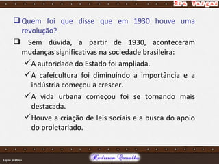 Quem foi que disse que em 1930 houve uma
revolução?
 Sem dúvida, a partir de 1930, aconteceram
mudanças significativas na sociedade brasileira:
A autoridade do Estado foi ampliada.
A cafeicultura foi diminuindo a importância e a
indústria começou a crescer.
A vida urbana começou foi se tornando mais
destacada.
Houve a criação de leis sociais e a busca do apoio
do proletariado.
 