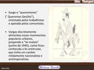 • Surge o "queremismo"
(" Queremos Getúlio"),
orientada pelos trabalhistas
e apoiada pelos comunistas.
• Vargas discretamente
alimentou esses movimentos
populares urbanos,
propondo a "lei malaia"
(junho de 1945), como ficou
conhecida a lei antitruste,
que tinha um caráter
nitidamente nacionalista e
antiimperialista.
 