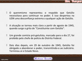  O queremismo representou o respaldo que Getúlio
necessitava para continuar no poder. E isso despertou na
UDN uma desconfiança extrema a qualquer ação de Getúlio.
 A situação se tornou mais clara a partir de agosto de 1945,
quando surge o grito de "Constituinte com Getúlio”.
 Um grande comício pró-getulista, marcado para o dia 27, foi
proibido pelo chefe de polícia do Distrito Federal.
 Dois dias depois, em 29 de outubro de 1945, Getúlio foi
obrigado a abandonar o poder, transmitindo-o ao Judiciário.
Terminou aí o Estado Novo.
 