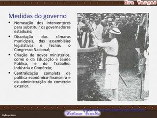 Medidas do governo
 Nomeação dos interventores
para substituir os governadores
estaduais;
 Dissolução das câmaras
municipais, das assembléias
legislativas e fechou o
Congresso Nacional;
 Criação de novos ministérios,
como o da Educação e Saúde
Pública, e do Trabalho,
Indústria e Comércio;
 Centralização completa da
política econômico-financeira e
da administração do comércio
exterior.
Queima das bandeiras dos Estados
 