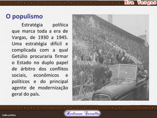O populismo
Estratégia política
que marca toda a era de
Vargas, de 1930 a 1945.
Uma estratégia difícil e
complicada com a qual
Getúlio procuraria firmar
o Estado no duplo papel
de árbitro dos conflitos
sociais, econômicos e
políticos e do principal
agente de modernização
geral do país.
 