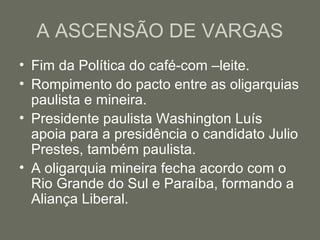 A ASCENSÃO DE VARGAS
• Fim da Política do café-com –leite.
• Rompimento do pacto entre as oligarquias
paulista e mineira.
• Presidente paulista Washington Luís
apoia para a presidência o candidato Julio
Prestes, também paulista.
• A oligarquia mineira fecha acordo com o
Rio Grande do Sul e Paraíba, formando a
Aliança Liberal.

 