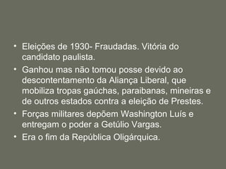 • Eleições de 1930- Fraudadas. Vitória do
candidato paulista.
• Ganhou mas não tomou posse devido ao
descontentamento da Aliança Liberal, que
mobiliza tropas gaúchas, paraibanas, mineiras e
de outros estados contra a eleição de Prestes.
• Forças militares depõem Washington Luís e
entregam o poder a Getúlio Vargas.
• Era o fim da República Oligárquica.

 