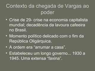 Contexto da chegada de Vargas ao
poder
• Crise de 29- crise na economia capitalista
mundial; decadência da lavoura cafeeira
no Brasil.
• Momento político delicado com o fim da
República Oligárquica.
• A ordem era “arrumar a casa”.
• Estabeleceu um longo governo... 1930 a
1945. Uma extensa “faxina”.

 