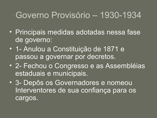 Governo Provisório – 1930-1934
• Principais medidas adotadas nessa fase
de governo:
• 1- Anulou a Constituição de 1871 e
passou a governar por decretos.
• 2- Fechou o Congresso e as Assembléias
estaduais e municipais.
• 3- Depôs os Governadores e nomeou
Interventores de sua confiança para os
cargos.

 