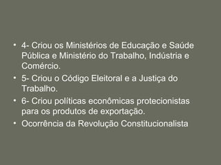 • 4- Criou os Ministérios de Educação e Saúde
Pública e Ministério do Trabalho, Indústria e
Comércio.
• 5- Criou o Código Eleitoral e a Justiça do
Trabalho.
• 6- Criou políticas econômicas protecionistas
para os produtos de exportação.
• Ocorrência da Revolução Constitucionalista

 