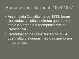 Período Constitucional- 19341937
• Assembléia Constituinte de 1933, foram
realizadas eleições indiretas que deram
apoio a Vargas e o reempossaram na
Presidência.
• Promulgação da Constituição de 1934,
que instituiu algumas medidas que foram
importantes.

 