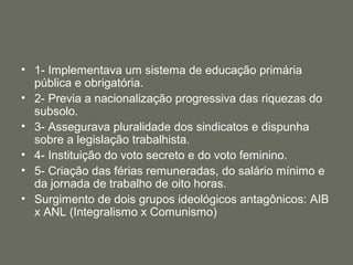 • 1- Implementava um sistema de educação primária
pública e obrigatória.
• 2- Previa a nacionalização progressiva das riquezas do
subsolo.
• 3- Assegurava pluralidade dos sindicatos e dispunha
sobre a legislação trabalhista.
• 4- Instituição do voto secreto e do voto feminino.
• 5- Criação das férias remuneradas, do salário mínimo e
da jornada de trabalho de oito horas.
• Surgimento de dois grupos ideológicos antagônicos: AIB
x ANL (Integralismo x Comunismo)

 