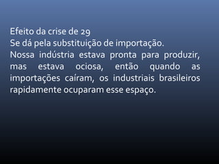 Efeito da crise de 29
Se dá pela substituição de importação.
Nossa indústria estava pronta para produzir,
mas estava ociosa, então quando as
importações caíram, os industriais brasileiros
rapidamente ocuparam esse espaço.

 