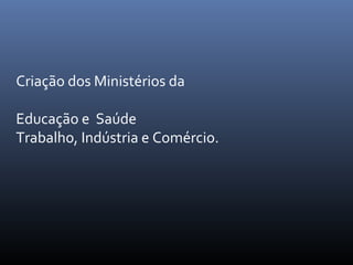 Criação dos Ministérios da
Educação e Saúde
Trabalho, Indústria e Comércio.

 