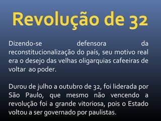 Dizendo-se
defensora
da
reconstitucionalização do país, seu motivo real
era o desejo das velhas oligarquias cafeeiras de
voltar ao poder.
Durou de julho a outubro de 32, foi liderada por
São Paulo, que mesmo não vencendo a
revolução foi a grande vitoriosa, pois o Estado
voltou a ser governado por paulistas.

 