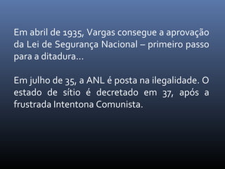 Em abril de 1935, Vargas consegue a aprovação
da Lei de Segurança Nacional – primeiro passo
para a ditadura...
Em julho de 35, a ANL é posta na ilegalidade. O
estado de sítio é decretado em 37, após a
frustrada Intentona Comunista.

 