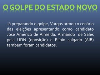 Já preparando o golpe, Vargas armou o cenário
das eleições apresentando como candidato
José Américo de Almeida. Armando de Sales
pela UDN (oposição) e Plínio salgado (AIB)
também foram candidatos.

 