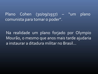 Plano Cohen (30/09/1937) – “um plano
comunista para tomar o poder”.
Na realidade um plano forjado por Olympio
Mourão, o mesmo que anos mais tarde ajudaria
a instaurar a ditadura militar no Brasil...

 