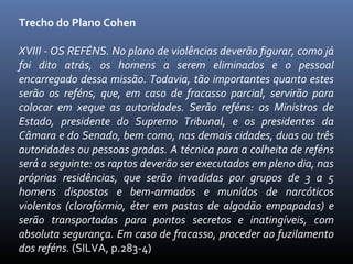 Trecho do Plano Cohen
XVIII - OS REFÉNS. No plano de violências deverão figurar, como já
foi dito atrás, os homens a serem eliminados e o pessoal
encarregado dessa missão. Todavia, tão importantes quanto estes
serão os reféns, que, em caso de fracasso parcial, servirão para
colocar em xeque as autoridades. Serão reféns: os Ministros de
Estado, presidente do Supremo Tribunal, e os presidentes da
Câmara e do Senado, bem como, nas demais cidades, duas ou três
autoridades ou pessoas gradas. A técnica para a colheita de reféns
será a seguinte: os raptos deverão ser executados em pleno dia, nas
próprias residências, que serão invadidas por grupos de 3 a 5
homens dispostos e bem-armados e munidos de narcóticos
violentos (clorofórmio, éter em pastas de algodão empapadas) e
serão transportadas para pontos secretos e inatingíveis, com
absoluta segurança. Em caso de fracasso, proceder ao fuzilamento
dos reféns. (SILVA, p.283-4)

 