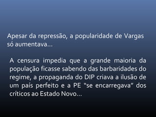 Apesar da repressão, a popularidade de Vargas
só aumentava...
A censura impedia que a grande maioria da
população ficasse sabendo das barbaridades do
regime, a propaganda do DIP criava a ilusão de
um país perfeito e a PE “se encarregava” dos
críticos ao Estado Novo...

 