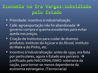  Prioridade: incentivo à industrialização.
 Café: agroexportação não foi abandonada 

governo compra e queima excedentes para evitar
queda nos preços.
 Criação de Institutos para cuidar de diversos
produtos: Instituto do Açúcar e do Álcool, Instituto
do Mate e do Pinho, etc.
 Incentivo à Industrialização: antes de 1930, era feita
por particulares, agora o Estado era parceiro. 
justificado pelo NACIONALISMO: soberania da
nação, para tornar-se menos dependente da
economia estrangeira. (Tecnocracia)

 