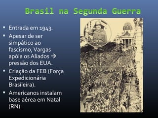  Entrada em 1943.
 Apesar de ser

simpático ao
fascismo, Vargas
apóia os Aliados 
pressão dos EUA.
 Criação da FEB (Força
Expedicionária
Brasileira).
 Americanos instalam
base aérea em Natal
(RN)

 