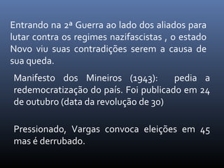 Entrando na 2ª Guerra ao lado dos aliados para
lutar contra os regimes nazifascistas , o estado
Novo viu suas contradições serem a causa de
sua queda.
Manifesto dos Mineiros (1943):
pedia a
redemocratização do país. Foi publicado em 24
de outubro (data da revolução de 30)
Pressionado, Vargas convoca eleições em 45
mas é derrubado.

 