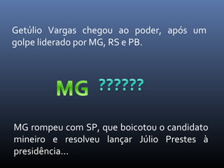 Getúlio Vargas chegou ao poder, após um
golpe liderado por MG, RS e PB.

MG rompeu com SP, que boicotou o candidato
mineiro e resolveu lançar Júlio Prestes à
presidência...

 