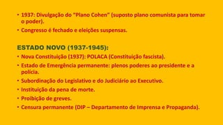 • 1937: Divulgação do “Plano Cohen” (suposto plano comunista para tomar
o poder).
• Congresso é fechado e eleições suspensas.
ESTADO NOVO (1937-1945):
• Nova Constituição (1937): POLACA (Constituição fascista).
• Estado de Emergência permanente: plenos poderes ao presidente e a
polícia.
• Subordinação do Legislativo e do Judiciário ao Executivo.
• Instituição da pena de morte.
• Proibição de greves.
• Censura permanente (DIP – Departamento de Imprensa e Propaganda).
 