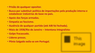 • Prisão de qualquer opositor.
• Busca por substituir política de importações pela produção interna e
estabelecer indústrias de base no país.
• Apoio das forças armadas.
• Simpatia ao fascismo.
• Ausência de qualquer partido (até AIB foi fechada).
• Maio de 1938/Rio de Janeiro – Intentona Integralista:
• Golpe fracassado.
• Líderes presos.
• Plínio Salgado exila-se em Portugal.
 