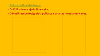 • Política da Boa Vizinhança:
• Os EUA oferece ajuda financeira.
• O Brasil recebe fotógrafos, políticos e artistas norte-americanos.
 