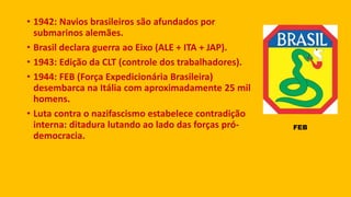 • 1942: Navios brasileiros são afundados por
submarinos alemães.
• Brasil declara guerra ao Eixo (ALE + ITA + JAP).
• 1943: Edição da CLT (controle dos trabalhadores).
• 1944: FEB (Força Expedicionária Brasileira)
desembarca na Itália com aproximadamente 25 mil
homens.
• Luta contra o nazifascismo estabelece contradição
interna: ditadura lutando ao lado das forças pró-
democracia.
FEB
 