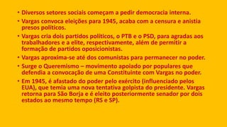 • Diversos setores sociais começam a pedir democracia interna.
• Vargas convoca eleições para 1945, acaba com a censura e anistia
presos políticos.
• Vargas cria dois partidos políticos, o PTB e o PSD, para agradas aos
trabalhadores e a elite, respectivamente, além de permitir a
formação de partidos oposicionistas.
• Vargas aproxima-se até dos comunistas para permanecer no poder.
• Surge o Queremismo – movimento apoiado por populares que
defendia a convocação de uma Constituinte com Vargas no poder.
• Em 1945, é afastado do poder pelo exército (influenciado pelos
EUA), que temia uma nova tentativa golpista do presidente. Vargas
retorna para São Borja e é eleito posteriormente senador por dois
estados ao mesmo tempo (RS e SP).
 