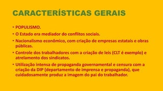 CARACTERÍSTICAS GERAIS
• POPULISMO.
• O Estado era mediador do conflitos sociais.
• Nacionalismo econômico, com criação de empresas estatais e obras
públicas.
• Controle dos trabalhadores com a criação de leis (CLT é exemplo) e
atrelamento dos sindicatos.
• Utilização intensa de propaganda governamental e censura com a
criação da DIP (departamento de imprensa e propaganda), que
cuidadosamente produz a imagem do pai do trabalhador.
 