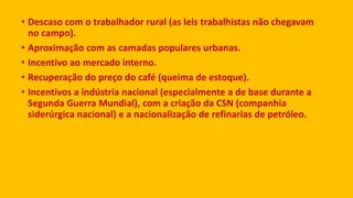 • Descaso com o trabalhador rural (as leis trabalhistas não chegavam
no campo).
• Aproximação com as camadas populares urbanas.
• Incentivo ao mercado interno.
• Recuperação do preço do café (queima de estoque).
• Incentivos a indústria nacional (especialmente a de base durante a
Segunda Guerra Mundial), com a criação da CSN (companhia
siderúrgica nacional) e a nacionalização de refinarias de petróleo.
 