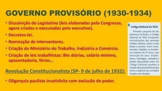 GOVERNO PROVISÓRIO (1930-1934)
• Dissolvição do Legislativo (leis elaboradas pelo Congresso,
agora criadas e executadas pelo executivo).
• Decretos-lei.
• Nomeação de interventores.
• Criação do Ministério do Trabalho, Indústria e Comércio.
• Criação de leis trabalhistas: 8hs diárias, salário mínimo,
aposentadoria, férias...
Revolução Constitucionalista (SP- 9 de julho de 1932):
• Oligarquia paulista insatisfeita com exclusão do poder.
 