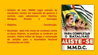 • Símbolo da luta: MMDC (sigla retirada de
estudantes mortos em repressão do governo à
comício, cujos sobrenomes eram Martins,
Miragaia, Draúsio e Camargo).
• Objetivo: Constituição.
• Resultado: Após três meses de combates contra
as forças federais, os paulistas se renderam em
outubro. Vitória militar de Vargas e convocação
de eleições para a Assembleia Nacional
Constituinte em 1933.
 