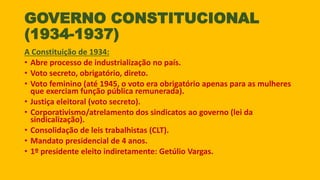 GOVERNO CONSTITUCIONAL
(1934-1937)
A Constituição de 1934:
• Abre processo de industrialização no país.
• Voto secreto, obrigatório, direto.
• Voto feminino (até 1945, o voto era obrigatório apenas para as mulheres
que exerciam função pública remunerada).
• Justiça eleitoral (voto secreto).
• Corporativismo/atrelamento dos sindicatos ao governo (lei da
sindicalização).
• Consolidação de leis trabalhistas (CLT).
• Mandato presidencial de 4 anos.
• 1º presidente eleito indiretamente: Getúlio Vargas.
 