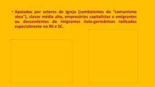 • Apoiados por setores de Igreja (combatentes do “comunismo
ateu”), classe média alta, empresários capitalistas e emigrantes
ou descendentes de imigrantes ítalo-germânicos radicados
especialmente no RS e SC.
 
