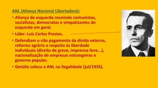 ANL (Aliança Nacional Libertadora):
• Aliança de esquerda reunindo comunistas,
socialistas, democratas e simpatizantes de
esquerda em geral.
• Líder: Luís Carlos Prestes.
• Defendiam o não pagamento da dívida externa,
reforma agrária e respeito às liberdade
individuais (direito de greve, imprensa livre...),
nacionalização de empresas estrangeiras e
governo popular.
• Getúlio coloca a ANL na ilegalidade (jul/1935).
 
