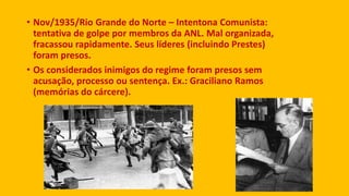 • Nov/1935/Rio Grande do Norte – Intentona Comunista:
tentativa de golpe por membros da ANL. Mal organizada,
fracassou rapidamente. Seus líderes (incluindo Prestes)
foram presos.
• Os considerados inimigos do regime foram presos sem
acusação, processo ou sentença. Ex.: Graciliano Ramos
(memórias do cárcere).
 