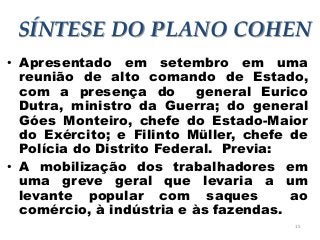 15
SÍNTESE DO PLANO COHEN
• Apresentado em setembro em uma
reunião de alto comando de Estado,
com a presença do general Eurico
Dutra, ministro da Guerra; do general
Góes Monteiro, chefe do Estado-Maior
do Exército; e Filinto Müller, chefe de
Polícia do Distrito Federal. Previa:
• A mobilização dos trabalhadores em
uma greve geral que levaria a um
levante popular com saques ao
comércio, à indústria e às fazendas.
 