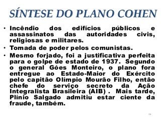 16
SÍNTESE DO PLANO COHEN
• Incêndio dos edifícios públicos e
assassinatos das autoridades civis,
religiosas e militares.
• Tomada de poder pelos comunistas.
• Mesmo forjado, foi a justificativa perfeita
para o golpe de estado de 1937. Segundo
o general Góes Monteiro, o plano fora
entregue ao Estado-Maior do Exército
pelo capitão Olímpio Mourão Filho, então
chefe do serviço secreto da Ação
Integralista Brasileira (AIB) . Mais tarde,
Plínio Salgado admitiu estar ciente da
fraude, também.
 