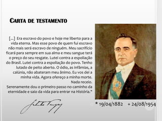 [...]  Era escravo do povo e hoje me liberto para a vida eterna. Mas esse povo de quem fui escravo não mais será escravo de ninguém. Meu sacrifício ficará para sempre em sua alma e meu sangue terá o preço do seu resgate. Lutei contra a espoliação do Brasil. Lutei contra a espoliação do povo. Tenho lutado de peito aberto. O ódio, as infâmias, a calúnia, não abateram meu ânimo. Eu vos dei a minha vida. Agora ofereço a minha morte. Nada receio. Serenamente dou o primeiro passo no caminho da eternidade e saio da vida para entrar na História."Carta de testamento* 19/04/1882    + 24/08/1954