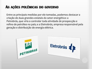 As ações polêmicas do governo Entre as principais medidas por ele tomadas, podemos destacar a criação de duas grandes estatais do setor energético: a Petrobrás, que viria a controlar toda atividade de prospecção e refino de petróleo no país; e a Eletrobrás, empresa responsável pela geração e distribuição de energia elétrica.